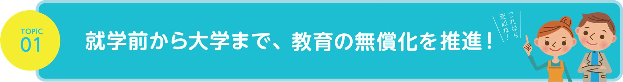 TOPIC01 就学前から大学まで、教育の無償化を推進！