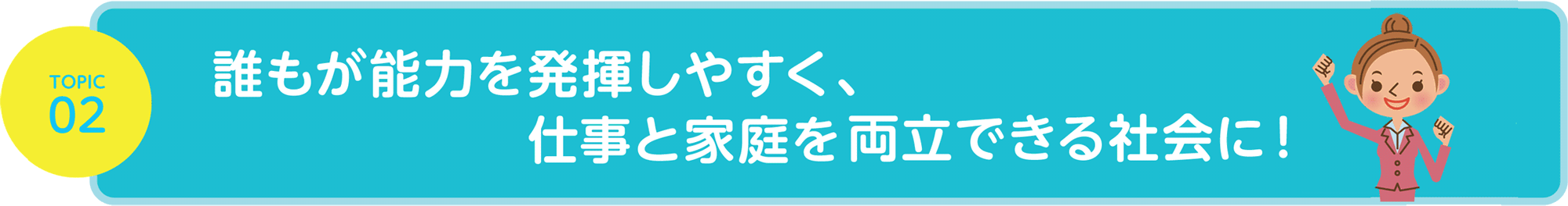 TOPIC02 誰もが能力を発揮しやすく、仕事と家庭を両立できる社会に！